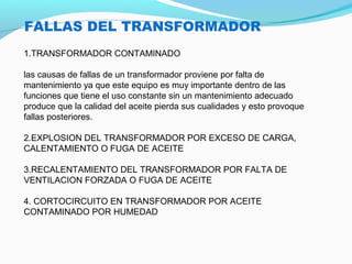 FALLAS DEL TRANSFORMADOR
1.TRANSFORMADOR CONTAMINADO
las causas de fallas de un transformador proviene por falta de
mantenimiento ya que este equipo es muy importante dentro de las
funciones que tiene el uso constante sin un mantenimiento adecuado
produce que la calidad del aceite pierda sus cualidades y esto provoque
fallas posteriores.
2.EXPLOSION DEL TRANSFORMADOR POR EXCESO DE CARGA,
CALENTAMIENTO O FUGA DE ACEITE
3.RECALENTAMIENTO DEL TRANSFORMADOR POR FALTA DE
VENTILACION FORZADA O FUGA DE ACEITE
4. CORTOCIRCUITO EN TRANSFORMADOR POR ACEITE
CONTAMINADO POR HUMEDAD
 
