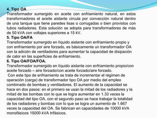 4. Tipo OA
Transformador sumergido en aceite con enfriamiento natural, en estos
transformadores el aceite aislante circula por convección natural dentro
de una tanque que tiene paredes lisas o corrugadas o bien provistos con
tubos radiadores. Esta solución se adopta para transformadores de más
de 50 kVA con voltajes superiores a 15 kV.
5. Tipo OA/FA
Transformador sumergido en líquido aislante con enfriamiento propio y
con enfriamiento por aire forzado, es básicamente un transformador OA
con la adición de ventiladores para aumentar la capacidad de disipación
de calor en las superficies de enfriamiento.
6. Tipo OA/FOA/FOA.
Transformador sumergido en líquido aislante con enfriamiento propio/con
aceite forzado – aire forzado/con aceite forzado/aire forzado.
Con este tipo de enfriamiento se trata de incrementar el régimen de
operación (carga) de transformador tipo OA por medio del empleo
combinado de bombas y ventiladores. El aumento de la capacidad se
hace en dos pasos: en el primero se usan la mitad de los radiadores y la
mitad de las bombas con lo que se logra aumentar en 1.33 veces la
capacidad del tipo OA, con el segundo paso se hace trabajar la totalidad
de los radiadores y bombas con lo que se logra un aumento de 1.667
veces la capacidad del OA. Se fabrican en capacidades de 10000 kVA
monofásicos 15000 kVA trifásicos.
 