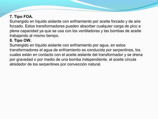7. Tipo FOA.
Sumergido en líquido aislante con enfriamiento por aceite forzado y de aire
forzado. Estos transformadores pueden absorber cualquier carga de pico a
plena capacidad ya que se usa con los ventiladores y las bombas de aceite
trabajando al mismo tiempo.
8. Tipo OW.
Sumergido en líquido aislante con enfriamiento por agua, en estos
transformadores el agua de enfriamiento es conducida por serpentines, los
cuales están en contacto con el aceite aislante del transformador y se drena
por gravedad o por medio de una bomba independiente, el aceite circula
alrededor de los serpentines por convección natural.
 
