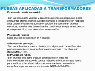 PUEBAS APLICADAS A TRANSFORMADORES
Pruebas de puesta en servicio
Son las bases para verificar y apoyar los criterios de aceptación o para
analizar los efectos cuando sucedan cambios o variaciones con respecto
a los valores iniciales de puesta en servicio. Se consideran pruebas
eléctricas, aquellas que determinan las condiciones en que se encuentra
el equipo eléctrico, para determinar su operación.
Pruebas de Fabrica
Estas pruebas se clasifican en 4 grupos:
a)Pruebas de prototipo.
Son las aplicables a nuevos diseños, con el propósito de verificar si el
producto cumple con lo especificado en las normas o por el usuario
(NOM NMX J 169).‐ ‐ ‐
b) Pruebas de rutina.
Son pruebas que debe efectuar el fabricante en todos los
transformadores de acuerdo con los métodos indicados en esta norma,
para verificar si la calidad del producto se mantiene dentro de lo
especificado por norma o por el usuario (NOM NMX J 169).‐ ‐ ‐
 