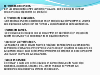 c) Pruebas opcionales.
Son las establecidas entre fabricante y usuario, con el objeto de verificar
características especiales del producto.
d) Pruebas de aceptación.
Son aquellas pruebas establecidas en un contrato que demuestran al usuario
que el producto cumple con las normas y especificaciones correspondientes.
Pruebas de campo.
Se efectúan a los equipos que se encuentran en operación o en proceso de
puesta en servicio y se consideran de la siguiente manera:
Recepción y/o verificación.
Se realizan a todo el equipo nuevo o reparado, considerando las condiciones
de traslado; efectuando primeramente una inspección detallada de cada una de
sus partes; para el caso de los transformadores de potencia se debe considerar
una revisión interna de sus devanados.
Puesta en servicio.
Se realizan a cada uno de los equipos en campo después de haber sido:
instalados, ajustados, secados, etc., con la finalidad de verificar sus
condiciones para decidir su entrada en operación.
 