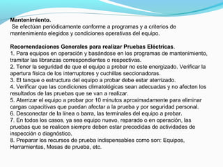 Mantenimiento.
Se efectúan periódicamente conforme a programas y a criterios de
mantenimiento elegidos y condiciones operativas del equipo.
Recomendaciones Generales para realizar Pruebas Eléctricas.
1. Para equipos en operación y basándose en los programas de mantenimiento,
tramitar las libranzas correspondientes o respectivas.
2. Tener la seguridad de que el equipo a probar no este energizado. Verificar la
apertura física de los interruptores y cuchillas seccionadoras.
3. El tanque o estructura del equipo a probar debe estar aterrizado.
4. Verificar que las condiciones climatológicas sean adecuadas y no afecten los
resultados de las pruebas que se van a realizar.
5. Aterrizar el equipo a probar por 10 minutos aproximadamente para eliminar
cargas capacitivas que puedan afectar a la prueba y por seguridad personal.
6. Desconectar de la línea o barra, las terminales del equipo a probar.
7. En todos los casos, ya sea equipo nuevo, reparado o en operación, las
pruebas que se realicen siempre deben estar precedidas de actividades de
inspección o diagnóstico.
8. Preparar los recursos de prueba indispensables como son: Equipos,
Herramientas, Mesas de prueba, etc.
 