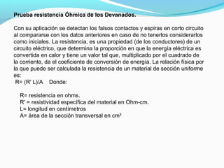Prueba resistencia Óhmica de los Devanados.
Con su aplicación se detectan los falsos contactos y espiras en corto circuito
al compararse con los datos anteriores en caso de no tenerlos considerarlos
como iniciales. La resistencia, es una propiedad (de los conductores) de un
circuito eléctrico, que determina la proporción en que la energía eléctrica es
convertida en calor y tiene un valor tal que, multiplicado por el cuadrado de
la corriente, da el coeficiente de conversión de energía. La relación física por
la que puede ser calculada la resistencia de un material de sección uniforme
es:
R= (R' L)/A Donde:
R= resistencia en ohms.
R' = resistividad específica del material en Ohm-cm.
L= longitud en centímetros
A= área de la sección transversal en cm²
 