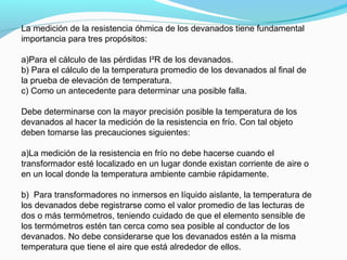 La medición de la resistencia óhmica de los devanados tiene fundamental
importancia para tres propósitos:
a)Para el cálculo de las pérdidas I²R de los devanados.
b) Para el cálculo de la temperatura promedio de los devanados al final de
la prueba de elevación de temperatura.
c) Como un antecedente para determinar una posible falla.
Debe determinarse con la mayor precisión posible la temperatura de los
devanados al hacer la medición de la resistencia en frío. Con tal objeto
deben tomarse las precauciones siguientes:
a)La medición de la resistencia en frío no debe hacerse cuando el
transformador esté localizado en un lugar donde existan corriente de aire o
en un local donde la temperatura ambiente cambie rápidamente.
b) Para transformadores no inmersos en líquido aislante, la temperatura de
los devanados debe registrarse como el valor promedio de las lecturas de
dos o más termómetros, teniendo cuidado de que el elemento sensible de
los termómetros estén tan cerca como sea posible al conductor de los
devanados. No debe considerarse que los devanados estén a la misma
temperatura que tiene el aire que está alrededor de ellos.
 