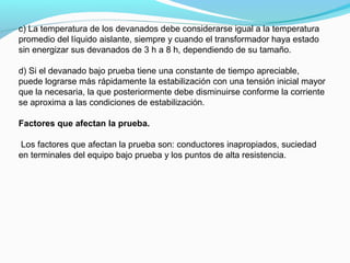 c) La temperatura de los devanados debe considerarse igual a la temperatura
promedio del líquido aislante, siempre y cuando el transformador haya estado
sin energizar sus devanados de 3 h a 8 h, dependiendo de su tamaño.
d) Si el devanado bajo prueba tiene una constante de tiempo apreciable,
puede lograrse más rápidamente la estabilización con una tensión inicial mayor
que la necesaria, la que posteriormente debe disminuirse conforme la corriente
se aproxima a las condiciones de estabilización.
Factores que afectan la prueba.
Los factores que afectan la prueba son: conductores inapropiados, suciedad
en terminales del equipo bajo prueba y los puntos de alta resistencia.
 