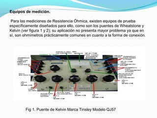 Equipos de medición.
Para las mediciones de Resistencia Óhmica, existen equipos de prueba
específicamente diseñados para ello, como son los puentes de Wheatstone y
Kelvin (ver figura 1 y 2); su aplicación no presenta mayor problema ya que en
sí, son ohmímetros prácticamente comunes en cuanto a la forma de conexión.
Fig 1. Puente de Kelvin Marca Tinsley Modelo QJ57
 