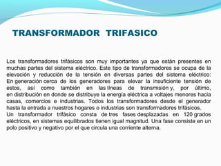 TRANSFORMADOR TRIFASICO
Los transformadores trifásicos son muy importantes ya que están presentes en
muchas partes del sistema eléctrico. Este tipo de transformadores se ocupa de la
elevación y reducción de la tensión en diversas partes del sistema eléctrico:
En generación cerca de los generadores para elevar la insuficiente tensión de
estos, así como también en las líneas de transmisión y, por último,
en distribución en donde se distribuye la energía eléctrica a voltajes menores hacia
casas, comercios e industrias. Todos los transformadores desde el generador
hasta la entrada a nuestros hogares o industrias son transformadores trifásicos.
Un transformador trifásico consta de tres fases desplazadas en 120 grados
eléctricos, en sistemas equilibrados tienen igual magnitud. Una fase consiste en un
polo positivo y negativo por el que circula una corriente alterna.
 