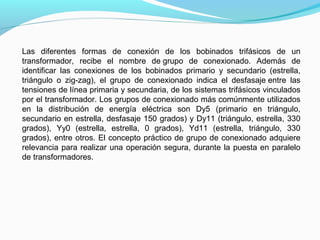 Las diferentes formas de conexión de los bobinados trifásicos de un
transformador, recibe el nombre de grupo de conexionado. Además de
identificar las conexiones de los bobinados primario y secundario (estrella,
triángulo o zig-zag), el grupo de conexionado indica el desfasaje entre las
tensiones de línea primaria y secundaria, de los sistemas trifásicos vinculados
por el transformador. Los grupos de conexionado más comúnmente utilizados
en la distribución de energía eléctrica son Dy5 (primario en triángulo,
secundario en estrella, desfasaje 150 grados) y Dy11 (triángulo, estrella, 330
grados), Yy0 (estrella, estrella, 0 grados), Yd11 (estrella, triángulo, 330
grados), entre otros. El concepto práctico de grupo de conexionado adquiere
relevancia para realizar una operación segura, durante la puesta en paralelo
de transformadores.
 