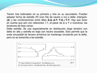 Tienen tres bobinados en su primario y tres en su secundario. Pueden
adoptar forma de estrella (Y) (con hilo de neutro o no) o delta -triángulo-
(Δ) y las combinaciones entre ellas: Δ-Δ, Δ-Y, Y-Δ y Y-Y. Hay que tener
en cuenta que aún con relaciones 1:1, al pasar de Δ a Y o viceversa, las
tensiones de fase varían.
Delta estrella: Se usa especialmente en distribución (baja tensión) con
delta en alta y estrella en baja con neutro accesible. Esto permite que la
onda sinusoidal de tercera armónica se mantenga circulando por la delta,
pero no se transmita a las estrella.
 