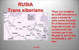 Tiene una longitud 
de 9.289 kilometros y 
pasa a través de 
ocho zonas horarias. 
Es el ferrocarril más 
largo del mundo. Su 
construcción fue 
iniciada por el zar 
Nicolás II, por lo que 
es llamado y `zar 
tren`. 
RUSIA 
Trans siberiano 
D.2-6-2014 
 