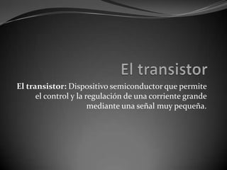 El transistor  El transistor: Dispositivo semiconductor que permite el control y la regulación de una corriente grande mediante una señal muy pequeña. 