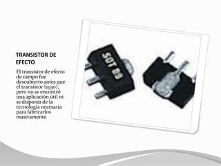 TRANSISTOR DE EFECTOEl transistor de efecto de campo fue descubierto antes que el transistor (1930), pero no se encontró una aplicación útil ni se disponía de la tecnología necesaria para fabricarlos masivamente.