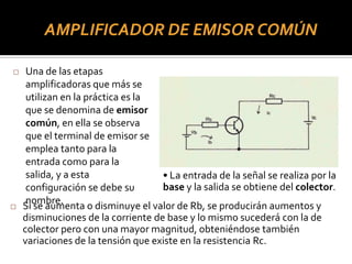 AMPLIFICADOR DE EMISOR COMÚN
 Una de las etapas
amplificadoras que más se
utilizan en la práctica es la
que se denomina de emisor
común, en ella se observa
que el terminal de emisor se
emplea tanto para la
entrada como para la
salida, y a esta
configuración se debe su
nombre.
• La entrada de la señal se realiza por la
base y la salida se obtiene del colector.
 Si se aumenta o disminuye el valor de Rb, se producirán aumentos y
disminuciones de la corriente de base y lo mismo sucederá con la de
colector pero con una mayor magnitud, obteniéndose también
variaciones de la tensión que existe en la resistencia Rc.
 