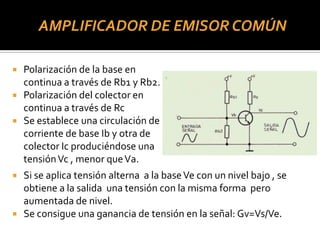 AMPLIFICADOR DE EMISOR COMÚN
 Polarización de la base en
continua a través de Rb1 y Rb2.
 Polarización del colector en
continua a través de Rc
 Se establece una circulación de
corriente de base Ib y otra de
colector Ic produciéndose una
tensiónVc , menor queVa.
 Si se aplica tensión alterna a la baseVe con un nivel bajo , se
obtiene a la salida una tensión con la misma forma pero
aumentada de nivel.
 Se consigue una ganancia de tensión en la señal: Gv=Vs/Ve.
 