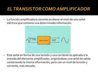  La función amplificadora consiste en elevar el nivel de una señal
eléctrica que contiene una determinada información.
 Esta señal en forma de una tensión y una corriente es aplicada a la
entrada del elemento amplificador, originándose una señal de salida
conteniendo la misma información, pero con un nivel de tensión y
corriente, más elevado.
 
