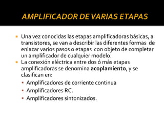  Una vez conocidas las etapas amplificadoras básicas, a
transistores, se van a describir las diferentes formas de
enlazar varios pasos o etapas con objeto de completar
un amplificador de cualquier modelo.
 La conexión eléctrica entre dos ó más etapas
amplificadoras se denomina acoplamiento, y se
clasifican en:
 Amplificadores de corriente continua
 Amplificadores RC.
 Amplificadores sintonizados.
 