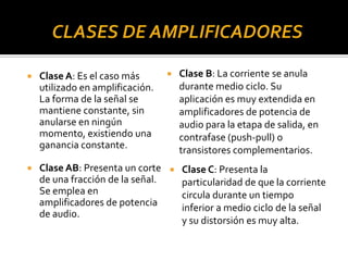  Clase A: Es el caso más
utilizado en amplificación.
La forma de la señal se
mantiene constante, sin
anularse en ningún
momento, existiendo una
ganancia constante.
 Clase AB: Presenta un corte
de una fracción de la señal.
Se emplea en
amplificadores de potencia
de audio.
 Clase B: La corriente se anula
durante medio ciclo. Su
aplicación es muy extendida en
amplificadores de potencia de
audio para la etapa de salida, en
contrafase (push-pull) o
transistores complementarios.
 Clase C: Presenta la
particularidad de que la corriente
circula durante un tiempo
inferior a medio ciclo de la señal
y su distorsión es muy alta.
 