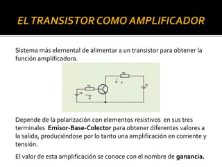 Sistema más elemental de alimentar a un transistor para obtener la
función amplificadora.
Depende de la polarización con elementos resistivos en sus tres
terminales Emisor-Base-Colector para obtener diferentes valores a
la salida, produciéndose por lo tanto una amplificación en corriente y
tensión.
El valor de esta amplificación se conoce con el nombre de ganancia.
 