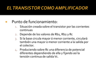  Punto de funcionamiento:
1. Situación creada sobre el transistor por las corrientes
continuas
2. Depende de los valores de Rb1, Rb2 y Rc
3. Si la base circula mayor ó menor corriente, circulará
también una mayor o menor corriente a la salida por
el colector.
4. Produciendo sobre Rc una diferencia de potencial
diferentes dependiendo de ella y fijando así la
tensión continua de salidaVc.
 