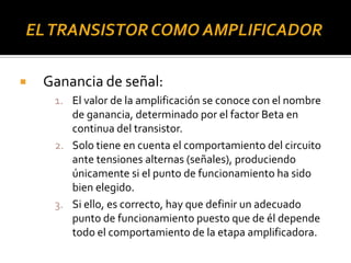  Ganancia de señal:
1. El valor de la amplificación se conoce con el nombre
de ganancia, determinado por el factor Beta en
continua del transistor.
2. Solo tiene en cuenta el comportamiento del circuito
ante tensiones alternas (señales), produciendo
únicamente si el punto de funcionamiento ha sido
bien elegido.
3. Si ello, es correcto, hay que definir un adecuado
punto de funcionamiento puesto que de él depende
todo el comportamiento de la etapa amplificadora.
 