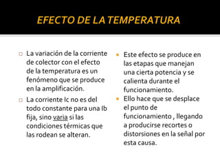  Este efecto se produce en
las etapas que manejan
una cierta potencia y se
calienta durante el
funcionamiento.
 Ello hace que se desplace
el punto de
funcionamiento , llegando
a producirse recortes o
distorsiones en la señal por
esta causa.
 La variación de la corriente
de colector con el efecto
de la temperatura es un
fenómeno que se produce
en la amplificación.
 La corriente Ic no es del
todo constante para una Ib
fija, sino varia si las
condiciones térmicas que
las rodean se alteran.
 