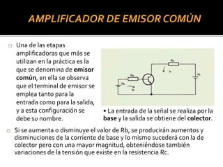 AMPLIFICADOR DE EMISOR COMÚN
 Una de las etapas
amplificadoras que más se
utilizan en la práctica es la
que se denomina de emisor
común, en ella se observa
que el terminal de emisor se
emplea tanto para la
entrada como para la salida,
y a esta configuración se
debe su nombre.
• La entrada de la señal se realiza por la
base y la salida se obtiene del colector.
 Si se aumenta o disminuye el valor de Rb, se producirán aumentos y
disminuciones de la corriente de base y lo mismo sucederá con la de
colector pero con una mayor magnitud, obteniéndose también
variaciones de la tensión que existe en la resistencia Rc.
 