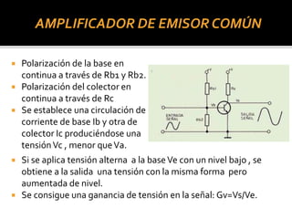 AMPLIFICADOR DE EMISOR COMÚN
 Polarización de la base en
continua a través de Rb1 y Rb2.
 Polarización del colector en
continua a través de Rc
 Se establece una circulación de
corriente de base Ib y otra de
colector Ic produciéndose una
tensiónVc , menor queVa.
 Si se aplica tensión alterna a la baseVe con un nivel bajo , se
obtiene a la salida una tensión con la misma forma pero
aumentada de nivel.
 Se consigue una ganancia de tensión en la señal: Gv=Vs/Ve.
 