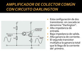  Esta configuración de dos
transistores en cascada se
denomina “Darlington”.
 Alta impedancia de
entrada.
 Baja impedancia de salida.
 Alta ganancia de corriente.
 El segundo transistor
multiplica la ganancia total
que le llega de la corriente
del primero.
 