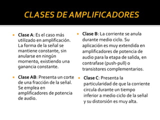  Clase A: Es el caso más
utilizado en amplificación.
La forma de la señal se
mantiene constante, sin
anularse en ningún
momento, existiendo una
ganancia constante.
 Clase AB: Presenta un corte
de una fracción de la señal.
Se emplea en
amplificadores de potencia
de audio.
 Clase B: La corriente se anula
durante medio ciclo. Su
aplicación es muy extendida en
amplificadores de potencia de
audio para la etapa de salida, en
contrafase (push-pull) o
transistores complementarios.
 Clase C: Presenta la
particularidad de que la corriente
circula durante un tiempo
inferior a medio ciclo de la señal
y su distorsión es muy alta.
 