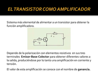 Sistema más elemental de alimentar a un transistor para obtener la
función amplificadora.
Depende de la polarización con elementos resistivos en sus tres
terminales Emisor-Base-Colector para obtener diferentes valores a
la salida, produciéndose por lo tanto una amplificación en corriente y
tensión.
El valor de esta amplificación se conoce con el nombre de ganancia.
 