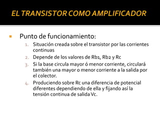  Punto de funcionamiento:
1. Situación creada sobre el transistor por las corrientes
continuas
2. Depende de los valores de Rb1, Rb2 y Rc
3. Si la base circula mayor ó menor corriente, circulará
también una mayor o menor corriente a la salida por
el colector.
4. Produciendo sobre Rc una diferencia de potencial
diferentes dependiendo de ella y fijando así la
tensión continua de salidaVc.
 