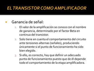  Ganancia de señal:
1. El valor de la amplificación se conoce con el nombre
de ganancia, determinado por el factor Beta en
continua del transistor.
2. Solo tiene en cuenta el comportamiento del circuito
ante tensiones alternas (señales), produciendo
únicamente si el punto de funcionamiento ha sido
bien elegido.
3. Si ello, es correcto, hay que definir un adecuado
punto de funcionamiento puesto que de él depende
todo el comportamiento de la etapa amplificadora.
 