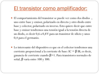 El transistor como amplificador:
 El comportamiento del transistor se puede ver como dos diodos ,
uno entre base y emisor, polarizado en directo y otro diodo entre
base y colector, polarizado en inverso. Esto quiere decir que entre
base y emisor tendremos una tensión igual a la tensión directa de
un diodo, es decir 0,6 a 0,8V para un transistor de silicio y unos
0,4 para el germanio.
 Lo interesante del dispositivo es que en el colector tendremos una
corriente proporcional a la corriente de base: IC = β IB, es decir,
ganancia de corriente cuando β>1. Para transistores normales de
señal, β varía entre 100 y 300.
 