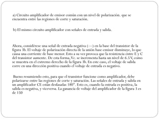 a) Circuito amplificador de emisor común con un nivel de polarización. que se
encuentra entre las regiones de corte y saturación.
b) El mismo circuito amplificador con señales de entrada y salida.
Ahora, considérese una señal de entrada negativa (—) en la base del transistor de la
figura 3b. El voltaje de polarización directa de la unión base-emisor disminuye, lo que
causa una corriente de base menor. Esto a su vez provoca que la resistencia entre E y C
del transistor aumente. De esta forma,Vc. se incrementa hasta un nivel de 6.5V, como
se muestra en el extremo derecho de la figura 3b. En este caso, el voltaje de salida
corre en una dirección positiva cuando el voltaje de entrada es negativo.
Bueno resumiendo esto, para que el transistor funcione como amplificador, debe
polarizarse entre las regiones de corte y saturación. Las señales de entrada y salida en
un amplificador CE están desfasadas 180°. Esto es, cuando la entrada es positiva, la
salida es negativa, y viceversa. La ganancia de voltaje del amplificador de la figura 3 es
de 150
 