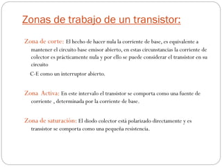 Zonas de trabajo de un transistor:
Zona de corte: El hecho de hacer nula la corriente de base, es equivalente a
mantener el circuito base emisor abierto, en estas circunstancias la corriente de
colector es prácticamente nula y por ello se puede considerar el transistor en su
circuito
C-E como un interruptor abierto.
Zona Activa: En este intervalo el transistor se comporta como una fuente de
corriente , determinada por la corriente de base.
Zona de saturación: El diodo colector está polarizado directamente y es
transistor se comporta como una pequeña resistencia.
 