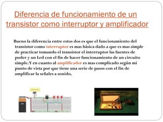 Diferencia de funcionamiento de un
transistor como interruptor y amplificador
Bueno la diferencia entre estos dos es que el funcionamiento del
transistor como interruptor es mas básica dado a que es mas simple
de practicar tomando el transistor el interruptor las fuentes de
poder y un Led con el fin de hacer funcionamiento de un circuito
simple.Y en cuanto al amplificador es mas complicado según mi
punto de vista por que tiene una serie de pasos con el fin de
amplificar la señales a sonido.
 