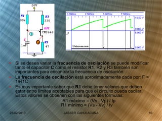 • Si se desea variar la frecuencia de oscilación se puede modificar
tanto el capacitor C como el resistor R1. R2 y R3 también son
importantes para encontrar la frecuencia de oscilación.
• La frecuencia de oscilación está aproximadamente dada por: F =
1/R1C
• Es muy importante saber que R1 debe tener valores que deben
estar entre límites aceptables para que el circuito pueda oscilar.
Estos valores se obtienen con las siguientes fórmulas:
R1 máximo = (Vs - Vp) / Ip
R1 mínimo = (Vs - Vv) / Iv
23/02/2010 10JASSER CAHUI ACUÑA
 