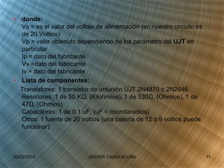 • donde:
Vs = es el valor del voltaje de alimentación (en nuestro circuito es
de 20 Voltios)
Vp = valor obtenido dependiendo de los parámetro del UJT en
particular
Ip = dato del fabricante
Vv =dato del fabricante
Iv = dato del fabricante
• Lista de componentes:
Transistores: 1 transistor de uniunión UJT 2N4870 o 2N2646
Resistores: 1 de 50 KΩ, (Kilohmios), 1 de 330Ω, (Ohmios), 1 de
47Ω, (Ohmios)
Capacitores: 1 de 0.1 uF, (uF = microfaradios)
Otros: 1 fuente de 20 voltios (una batería de 12 o 9 voltios puede
funcionar)
23/02/2010 11JASSER CAHUI ACUÑA
 