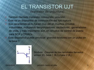 EL TRANSISTOR UJT
(transistor de unijuntura)
• También llamado transistor monounión, uniunión.
• Este es un dispositivo de conmutación del tipo ruptura.
• Sus características lo hacen muy útil en muchos circuitos
industriales, incluyendo temporizadores, osciladores, generadores
de onda, y màs importante aùn, en circuitos de control de puerta
para SCR y TRIACs.
• Este dispositivo puede provocar grandes tiristores con un pulso en
la base 1
Símbolo. Consiste de tres terminales llamados
emisor (E), base 1 (B1) y base 2 (B2)
23/02/2010 2JASSER CAHUI ACUÑA
 