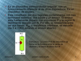 • Es un dispositivo semiconductor unipolar, con un
funcionamiento diferente al de otros dispositivos. Es un
dispositivo de disparo.
• Esta constituido por dos regiones contaminadas con tres
terminales externos: dos bases y un emisor. El emisor
esta fuertemente dopado con impurezas P y la región N
débilmente dopado con N. Por ello, la resistencia entre
las dos bases, RBB o resistencia interbase, es elevada
(de 5 a 10KΩ estando el emisor abierto).
Estructura. La unión P-N del dispositivo se
forma en la frontera entre la varilla de
aluminio y la barra de silicio tipo N
23/02/2010 3JASSER CAHUI ACUÑA
 