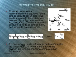 • El modelo equivalente
representado en la siguiente figura
esta constituido por un diodo que
excita la unión de dos resistencias
internas, RB1 y RB2 , que verifican
RBB = RB1+ RB2. Cuando el diodo no
conduce, la caída de tensión en R1
(V1) se puede expresar como:
CIRCUITO EQUIVALENTE
• En donde VB2B1 es la diferencia de tensión entre
las bases del UJT y y el η es el factor de
división de tensión conocido como relación
intrínseca.
Donde:
23/02/2010 4JASSER CAHUI ACUÑA
 