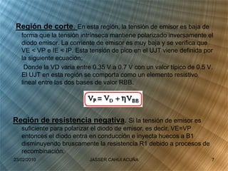 Región de corte. En esta región, la tensión de emisor es baja de
forma que la tensión intrínseca mantiene polarizado inversamente el
diodo emisor. La corriente de emisor es muy baja y se verifica que
VE < VP e IE < IP. Esta tensión de pico en el UJT viene definida por
la siguiente ecuación:
Donde la VD varia entre 0.35 V a 0.7 V con un valor típico de 0.5 V.
El UJT en esta región se comporta como un elemento resistivo
lineal entre las dos bases de valor RBB.
Región de resistencia negativa. Si la tensión de emisor es
suficiente para polarizar el diodo de emisor, es decir, VE=VP
entonces el diodo entra en conducción e inyecta huecos a B1
disminuyendo bruscamente la resistencia R1 debido a procesos de
recombinación.
23/02/2010 7JASSER CAHUI ACUÑA
 