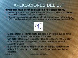 APLICACIONES DEL UJT
Funcionamiento de un oscilador de relajación con UJT
• Circuito que sirve para generar señales para dispositivos de control
de potencia como Tiristores o TRIACs
• El capacitor se carga hasta llegar al voltaje de disparo del transistor
UJT, cuando esto sucede este se descarga a través de la unión E-B1.
• El capacitor se descarga hasta que llega a un voltaje que se llama
de valle (Vv) de aproximadamente 2.5 Voltios.
• Con este voltaje el UJT se apaga (deja de conducir entre E y B1) y
el capacitor inicia su carga otra vez. (Ver la línea verde en el
siguiente gráfico)
• El gráfico de línea negra representa el voltaje que aparece en el
resistor R3 (conectado entre B1 y tierra) cuando el capacitor se
descarga.
23/02/2010 9JASSER CAHUI ACUÑA
 