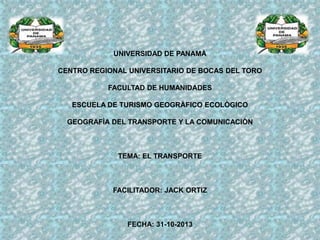 UNIVERSIDAD DE PANAMÀ
CENTRO REGIONAL UNIVERSITARIO DE BOCAS DEL TORO

FACULTAD DE HUMANIDADES
ESCUELA DE TURISMO GEOGRÀFICO ECOLÒGICO
GEOGRAFÌA DEL TRANSPORTE Y LA COMUNICACIÒN

TEMA: EL TRANSPORTE

FACILITADOR: JACK ORTIZ

FECHA: 31-10-2013

 