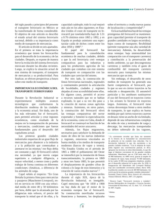 Comercio Exterior

del siglo pasado y principios del presente
el transporte ferroviario en México se
ha transformado de forma considerable.
El objetivo de este artículo es describir
el estado actual del sistema ferroviario
nacional, debido a su importancia como
medio de transporte de mercancías.
El artículo se divide en seis apartados.
En el primero se trata la importancia
económica que tienen los ferrocarriles
para el desarrollo de la economía y de las
ciudades. Después, se expone de manera
breve la evolución del sistema ferroviario
mexicano durante las décadas recientes.
Luego, se explica la situación actual de
este sistema de transporte, el transporte
de mercancías y su productividad. Para
finalizar, se ofrecen perspectivas a futuro
sobre este medio de transporte.
Importancia económica del
transporte ferroviario
Durante la Revolución Industrial se
experimentaron múltiples avances
tecnológicos que conformaron la
distribución moderna de las ciudades
y la economía actual. Sin duda, uno de
los más relevantes fue el ferrocarril,
pues permitió articular y crear regiones
económicas, como resultado de la
mejora en la transportación de personas
y mercancías, condiciones que fueron
fundamentales para el desarrollo del
capitalismo actual.
Las primeras grandes ciudades
industriales requerían de un gran flujo de
mercancías para abastecer a la industria
y a la población que comenzaban a
asentarse en las mismas;3
ese flujo debía
ser constante y ágil. El ferrocarril cubrió
esa necesidad, ya que movía cargas
superiores a cualquier diligencia, a
mayor velocidad, a menor costo y podía
trabajar de forma continua en diferentes
condiciones climáticas, a diferencia de
los animales de carga.
Capel señala al respecto: “En Gran
Bretaña la primera línea para mercancías
y pasajeros (Manchester-Liverpool), en-
tró en servicio en 1830 con una veloci-
dad media de entre 40 y 50 kilómetros
por hora, doble que la alcanzada por las
diligencias más veloces, el precio del
transporte la mitad que el de ellas, y la
capacidad cuádruple, todo lo cual mejoró
más aún en los años siguientes; en Esta-
dos Unidos el coste de transporte en fe-
rrocarril por tonelada/milla bajó de 3.31
a 0.70 céntimos entre 1865 y 1892, y en
España se produjo asimismo una espec-
tacular caída de dichos costes entre los
años 1850 y 1880”.4
El papel del ferrocarril fue
fundamental para la consolidación
económica de muchas ciudades, debido
a que la red ferroviaria creó ventajas
comparativas para las industrias y
para los productores agrícolas de las
ciudades que contaban con este sistema
de transporte en comparación con las
ciudades que carecían del mismo.
Por otro lado, la construcción de
líneas ferroviarias nacionales, regionales
y continentales permitió la articulación
de localidades, ciudades y regiones
alejadas al crear accesibilidad entre ellas.
En algunos casos, permitió el acceso
a recursos naturales que no se habían
explotado, lo que a su vez dio paso a
la creación de nuevas zonas agrícolas
y mineras. Asimismo, en otros países,
la construcción del ferrocarril elevó
las ventajas comparativas del sector
exportador y fomentó la especialización
de la economía, como en Cuba, donde el
ferrocarril se construyó en función de las
necesidades del sector azucarero.
Además, los flujos migratorios,
necesarios para satisfacer la demanda de
mano de obra de las nuevas industrias
y regiones, estuvieron vinculados en
buena medida a los medios de transporte
modernos (barcos de vapor y trenes).
“En Estados Unidos en el periodo de
1865 a 1880 el poblamiento del Oeste
se intensificó por la instalación de líneas
transcontinentales, la primera en 1869
y otras tres hasta 1883, lo que permitió
el desplazamiento de grandes cifras de
colonos a lo largo de esos itinerarios y la
creación de varios estados nuevos”.5
La importancia de los ferrocarriles
durante el siglo XIX, época de la
Revolución Industrial, es innegable.
Capel menciona que “de 1830 a 1900
no hay duda de que el motor de la
economía europea fue el ferrocarril.
Su construcción movilizaba recursos
financieros y humanos, los desplazaba
sobre el territorio y creaba nuevas pautas
de localización y competitividad”.6
Enlaactualidadmuchasdelasventajas
primigenias del ferrocarril se mantienen:
gran capacidad (permite el transporte de
grandes cantidades en largos recorridos);
bajos costos de transporte; flexibilidad
(permite transportar una alta variedad de
mercancías). Además, ha desarrollado
otras ventajas: baja siniestralidad (en
comparación con el transporte carretero)
y contribución a la preservación del
medio ambiente, ya que descongestiona
carreteras y también evita el gasto de
combustible del transporte carretero
necesario para transportar las mismas
mercancías que un tren.
Sin embargo, el desarrollo de otros
medios de transporte ha generado una
fuerte competencia al ferrocarril, por
lo que su uso en ciertos trayectos se ha
reducido o desaparecido. El automóvil
particular y los autobuses sustituyeron
el uso del ferrocarril en trayectos cortos
y los aviones lo hicieron en trayectos
largos. Asimismo, el ferrocarril tiene
ciertas desventajas frente a otros medios
de transporte, lo que explica en buena
medida por qué ciertos trayectos cayeron
en desuso: tiene un ancho de vía limitado;
depende de una infraestructura compleja
de redes de vías y terminales de carga y
descarga; las mercancías transportadas
no deben sobresalir de los vagones,
3
Es conveniente recordar que hasta ese momento
de la historia de la humanidad las concentraciones
de población en las ciudades eran reducidas. Fue la
Revolución Industrial la que dio nacimiento a las
grandes ciudades modernas. “Con la máquina de vapor,
podía lograrse una concentración puntual, es decir,
agruparse las factorías en sitios determinados, lo que dio
lugar al fabuloso crecimiento de las grandes ciudades
industriales. Manchester, que en 1760 tenía entre 30 y
45 000 habitantes, en 1800 creció, gracias al empleo de
la máquina de vapor, hasta alcanzar 70 000 habitantes,
de los cuales 10 000 eran emigrantes irlandeses, atraídos
por el desarrollo industrial de la gran urbe. En 1830, la
inauguración del Manchester and Liverpool Railway
trajo otro considerable crecimiento urbano. Hacia 1850,
la población contaba con cerca de 400 000 habitantes. Así
creció una de las primeras grandes ciudades industriales”.
Fernando Chueca Goitia, Breve historia del urbanismo,
Alianza Editorial, México, 2007, 251 páginas.
4
Horacio Capel, “Ferrocarril, territorio y ciudades”,
Revista Bibliográfica de Geografía y Ciencias Sociales,
Universidad de Barcelona, vol. 12, núm. 717, 15 de abril
de 2007, España
5
Ibídem.
6
Ibídem.
Transporte ferroviario
 