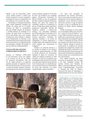 Julio y Agosto de 2013

debido a que los ferrocarriles suelen
cruzar muchos puentes y túneles que
limitan el espacio; y es poco competitivo
en distancias cortas, en comparación con
los autobuses y los camiones de carga.
No obstante, el transporte ferroviario
sigue siendo importante alrededor del
mundo. Se estima que en el primer
semestre de 2007 se transportaron
por tren 28 000 millones de pasajeros
y 10 000 millones de toneladas en el
mundo. De igual forma, la relevancia
de los ferrocarriles para crear ventajas
comparativas entre ciudades y regiones
no ha desaparecido; al contrario, se ha
acentuado,puesestasventajashanservido
de base para elevar la competitividad de
las principales ciudades del mundo, lo
que ha creado las ciudades globales.7
Evolución del sistema 
ferroviario en México
Durante el Porfiriato (1876-1910)
la red ferroviaria creció con rapidez
y se convirtió en uno de los medios
de transporte primordiales. Esta red
era de capital privado y el gobierno
porfirista apoyaba su expansión. Tras la
Revolución mexicana el ferrocarril pasó
a manos del Estado, mediante el decreto
de expropiación del entonces presidente
Lázaro Cárdenas, emitido el 23 de junio
de 1937, que estableció una compañía
pública, Ferrocarriles Nacionales de
México (FNM), la cual era propietaria
de todo el sistema transporte ferroviario.
Durante esta época este sistema fue
subsidiado, aunque no se modernizó, lo
que en el largo plazo generó estructuras
productivas ineficientes difíciles de
modificar. Andalón y López-Calva
señalan: “Los principales problemas
que FNM enfrentaron a principios de la
década de 1990 fueron una estructura
tarifaria anacrónica, estrategias de
operación obsoletas, y un exceso de
trabajadores. La inercia organizativa y
el poder político del sindicato frustraron
varios intentos por reestructurar la
compañía”.8
Debido a la situación descrita y a
un cambio de enfoque en las políticas
económicas gubernamentales, en 1995
se decide privatizar los ferrocarriles,
mediante la figura de concesión. El
cambio de enfoque económico es bien
conocido: se pasó de un gobierno que
privilegiabalaintervenciónenelmercado
a uno que intervendría de manera mínima
en la economía, pues se consideraba que
así la economía mexicana se desarrollaría
de forma más adecuada, con mayor
competitividad, a mayor velocidad.
Los fines que perseguía la
privatización del sistema ferroviario,
bajo la nueva óptica económica, eran el
saneamiento de las finanzas públicas y
modernizar y hacer eficiente el sistema
ferroviario, proceso a cargo de agentes
privados, ya que se consideraba que el
gobierno no podría realizar semejante
empresa.
Desde un principio se evitó rempla-
zar un monopolio público por uno priva-
do —como en el caso de Telmex—, por
lo que FNM se dividió en diversas com-
pañías para su privatización. Cada una de
éstas conformaría un monopolio regional
y todas se integrarían de forma vertical
para mantener un sistema ferroviario na-
cional.9
Además, durante el proceso de
privatización se estableció un sistema
regulatorio de competencia, basado en la
propiedad del Estado, consistente en un
sistema de derechos de paso para que los
ferrocarriles de diferentes compañías pu-
diesen transitar por la infraestructura de
otro concesionario.
Este cambio conformó una nueva
estructura de propiedad, que dio lugar
a las siete compañías actuales del
sistema: Kansas City Southern de
México, Ferrocarril Mexicano, Ferrosur,
Línea Coahuila-Durango, Ferrocarril
y Terminal del Valle de México,
Ferrocarril del Istmo de Tehuantepec y
Administradora de la Vía Corta Tijuana-
7
“Ciudades globales” es un término que se refiere a
aquellas ciudades que por sus características tienen
influencia a nivel mundial, en aspectos económicos,
políticos y culturales. Entre las características que debe
tener una ciudad global se encuentra la existencia de un
sistema de transporte avanzado y multimodal, que incluya
el transporte ferroviario de pasajeros y mercancías.
Saskia Sassen, The global city: New York, London, Tokyo,
Princeton, New Jersey, 1991, 447 páginas.
8
Mabel A. Andalón López y Luis F. López-Calva, “As-
pectos laborales en las privatizaciones: los trabajadores y
la privatización de los ferrocarriles mexicanos”, Gestión
y Políticas Públicas, II semestre, vol. 12, Centro de
Investigación y Docencia Económicas, México, 2003, pp.
253-290.
9
Sacristán menciona que existía una disyuntiva en
cuanto a la privatización de los ferrocarriles: ¿debían ser
divididos de forma horizontal (infraestructura, operación
y comercialización) o vertical (en varias compañías
interconectadas)? Se optó por la segunda propuesta, ya
que era la modalidad de propiedad del sistema ferroviario
en Estados Unidos y Canadá, los principales sistemas
ferroviarios con los que México se conecta y comercia.
Emilio Sacristán Roy, “Las privatizaciones en México”,
Economía UNAM, núm. 009, México, 2006, pp. 54-64.
Fuente: http://www.sxc.hu/browse.phtml?f=downloadid=718103
Transporte ferroviario
 