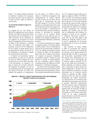 Comercio Exterior
10
Tecate.10
El cambio también transformó
la dinámica económica del transporte
ferroviario nacional, como se aprecia en
los años recientes, según se explicará a
continuación.
Actividad ferroviaria en
México
La longitud de las vías férreas en
México ha cambiado poco en las últimas
décadas. En 1980 las vías férreas tenían
una extensión de 25 510 kilómetros y en
1990 alcanzaron 26 351 kilómetros, lo
que significó un incremento de 0.32%
anual.Lalongitudsevolvióaincrementar
en 1996, en 261 kilómetros, y aumentó
otros 65 kilómetros para llegar a la
extensión actual de 26 727 kilómetros.
En este sentido, se puede afirmar que la
privatización del sistema ferroviario no
ha contribuido a incrementar el tamaño
de la infraestructura ferroviaria.
El número de locomotoras registra
una tendencia a la baja con el pasar de
los años. En 1990 se contaba con 1 677
locomotoras y en el año 2011 sólo había
1 236 locomotoras. La tendencia a la
baja se explica por la fuerte reducción
del transporte de pasajeros, la cual ya
se manifestaba antes de la privatización
del sistema ferroviario. En 1980, 23.6
millones de pasajeros se transportaron
por este medio y en 1990 la cifra se
redujo a 17 millones de pasajeros. Este
comportamiento se aceleró durante
los años noventa, de tal forma que en
1999 sólo se transportaron por tren
801 000 pasajeros; y en 2011, 191 000
pasajeros. La principal causa de la caída
del transporte ferroviario de pasajeros es
que no era rentable; y al privatizarse el
sistema ferroviario, las nuevas empresas
tuvieron la necesidad de suspender
el servicio. En la presente década
únicamente las rutas turísticas que son
rentables, la de Tequila-Guadalajara y la
de Topolobampo-Chihuahua, transportan
pasajeros.
La evolución del número de vagones
de pasajeros apunta en el mismo sentido:
en 1995 existían 1 242 y en 1996 (año de
inicio de las privatizaciones) se redujeron
a 513; los vagones de pasajeros tocaron
su mínimo en 2001, con 48 unidades.
Para el año 2011, en México sólo existían
132 vagones de pasajeros destinados
al transporte turístico, aunque hay que
resaltar la entrada en funcionamiento
del tren suburbano Distrito Federal-
Cuautitlán en junio de 2008, que en 2011
transportó 41.7 millones de pasajeros.
La reducción de locomotoras también
sedebeaunarenovacióndelaflota,queha
permitido que sean más potentes, al pasar
de una potencia promedio por locomotora
de 2 517 caballos de fuerza (HP, por sus
siglas en inglés) en 1990 a 3 339 HP en
2011. Con ello, las locomotoras pueden
transportar más carga por convoy, hecho
que se aprecia en el caso del transporte
de mercancías, que ha crecido a pesar de
la reducción de locomotoras. En 1980 se
transportaban 60 millones de toneladas;
el rubro experimentó una evolución
inestable, que condujo a que en 1991
sólo se transportaran 46.4 millones de
toneladas. A partir de ese momento,
el transporte ferroviario comenzó a
crecer año con año, hasta llegar a 108
millones de toneladas anuales en 2011,
lo cual ha significado un crecimiento
promedio anual de 4.3% en las últimas
dos décadas.
Esta situación en buena medida
se debe al crecimiento del comercio
exterior vía ferroviaria en la década de
los noventa y en la primera parte de la
década de 2000. En 1992, la carga local
por ferrocarriles representaba 64.7%
del tonelaje total transportado por esa
vía, mientras que la relacionada con
el comercio exterior alcanzaba 35.3%.
Para el año 2000 estos porcentajes ya
habían cambiado y el comercio exterior
pasó a representar la mayor parte de la
carga transportada al alcanzar 53% del
total. La tendencia se mantuvo y la carga
relacionada con el comercio exterior
alcanzó su máximo en 2007, cuando
representó 61% del total del tonelaje
transportado por medios ferroviarios.
Las importaciones son el elemento más
relevante de ese porcentaje, pues durante
el periodo 1992-2011 representaron
75% del comercio exterior transportado
vía ferroviaria. Sin embargo, durante la
segunda parte de la década, de 2000, la
carga local comenzó a incrementarse
con rapidez y en 2011 llegó a representar
51.4% de la carga transportada,
proporción que la convirtió de nuevo en
el principal tráfico ferroviario.
10
En el año 2007 la empresa concesionaria de la ruta
Chiapas-Mayab abandonó su concesión. Dicho trayecto
pasó a ser administrado por Ferrocarril del Istmo de
Tehuantepec, de manera temporal. El cambio se debió
a que en 2005 el huracán Stan destruyó parte de la red
ferroviaria de esta ruta y el concesionario, al no poder
asumir los gastos de reparación, abandonó su concesión.
En la actualidad, la ruta se encuentra en reparación y, una
vez terminada, se licitará.
GRÁFICA 1. MÉXICO: CARGA TRANSPORTADA POR VÍAS FéRREAS,
1992-2011 (millones de toneladas)
Fuente: Secretaría de Comunicaciones y Transportes, www.sct.gob.mx.
Transporte ferroviario
 