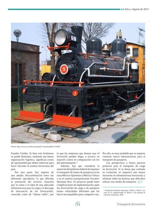 Julio y Agosto de 2013
13
Estados Unidos. Si bien este fenómeno
se puede disminuir, mediante una buena
organización logística, significan costos
de oportunidad que deben reducirse para
hacer eficiente el sistema ferroviario del
país.
Por otra parte, hay registro de
una amplia descoordinación entre los
diferentes operadores, lo que dificulta
la prestación del servicio, situación
que se suma a la falta de una adecuada
infraestructura para la carga y la descarga
de mercancías de los ferrocarriles,
conocida como de “última milla”, por
lo que las empresas que deseen usar el
ferrocarril pueden llegar a incurrir en
mayores costos en comparación con los
del autotransporte.13
Además, hay que considerar la
intencióndelgobiernofederaldeimpulsar
el transporte de trenes de pasajeros en las
rutasMéxico-QuerétaroyMéxico-Toluca
y en el sistema transpeninsular Yucatán-
Quintana Roo. El proyecto puede tener
complicaciones de implementación, pues
los ferrocarriles de carga y de pasajeros
tienen velocidades diferentes que los
hacen incompatibles para compartir vías.
Por ello, es muy probable que se requiera
construir nueva infraestructura para el
transporte de pasajeros.
Las perspectivas a futuro parecen
positivas para el transporte de carga
en ferrocarril. Si se desea que continúe
su evolución, se requerirá una mayor
inversión en infraestructura ferroviaria y
eliminar todas las barreras que dificulten
utilizar este medio de transporte.
13
Fundación Friedrich Naumann, CIDAC e IMCO, Los
retos de la competitividad en México. Una agenda de
reformas inmediatas, 2004.
Fuente: http://www.sxc.hu/browse.phtml?f=downloadid=243000
Transporte ferroviario
 