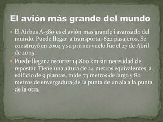 El Airbus A-380 es el avión mas grande i avanzado del mundo. Puede llegar  a transportar 822 pasajeros. Se construyó en 2004 y su primer vuelo fue el 27 de Abril de 2005.Puede llegar a recorrer 14.800 km sin necesidad de repostar. Tiene una altura de 24 metros equivalentes  a edificio de 9 plantas, mide 73 metros de largo y 80 metros de envergadura(de la punta de un ala a la punta de la otra.El avión más grande del mundo