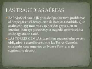 BARAJAS: el  vuelo JK 5022 de Spanair tuvo problemas al despegar en el aeropuerto de Barajas (Madrid). Que acabo con  153 muertos y 19 heridos graves, en su interior  iban 172 personas y la tragedia ocurrió el día 20 de agosto de 2.008LAS TORRES GEMLAS: 4 aviones secuestrados se ven obligados  a estrellarse contra las Torres Gemelas causando 3.017 muertos en Nueva York  el 11 de septiembre de 2001  LAS TRAGEDIAS AÉREAS